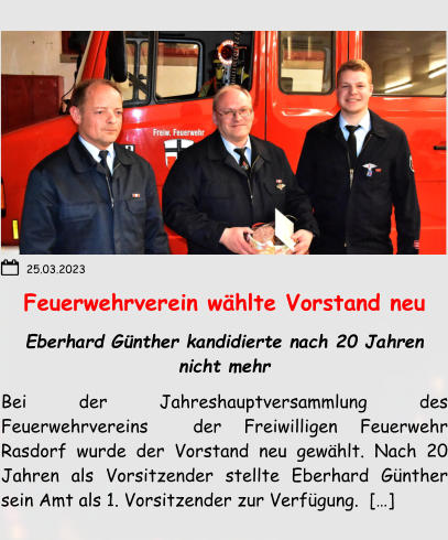 Feuerwehrverein wählte Vorstand neu Eberhard Günther kandidierte nach 20 Jahren nicht mehr Bei der Jahreshauptversammlung des Feuerwehrvereins  der Freiwilligen Feuerwehr Rasdorf wurde der Vorstand neu gewählt. Nach 20 Jahren als Vorsitzender stellte Eberhard Günther sein Amt als 1. Vorsitzender zur Verfügung.  […]  25.03.2023