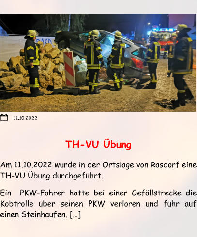 TH-VU Übung Am 11.10.2022 wurde in der Ortslage von Rasdorf eine TH-VU Übung durchgeführt. Ein  PKW-Fahrer hatte bei einer Gefällstrecke die Kobtrolle über seinen PKW verloren und fuhr auf einen Steinhaufen. […]  11.10.2022