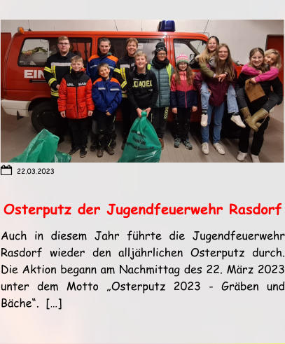 Osterputz der Jugendfeuerwehr Rasdorf Auch in diesem Jahr führte die Jugendfeuerwehr Rasdorf wieder den alljährlichen Osterputz durch. Die Aktion begann am Nachmittag des 22. März 2023 unter dem Motto „Osterputz 2023 - Gräben und Bäche“.  […] 22.03.2023