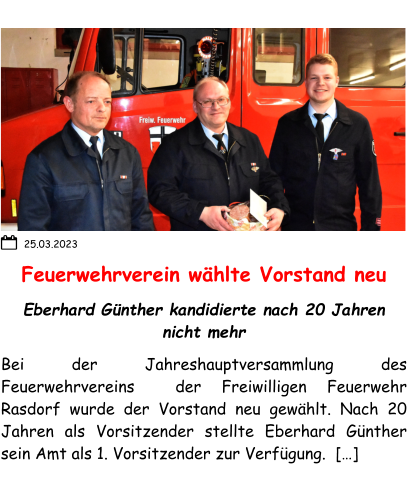 Feuerwehrverein wählte Vorstand neu Eberhard Günther kandidierte nach 20 Jahren nicht mehr Bei der Jahreshauptversammlung des Feuerwehrvereins  der Freiwilligen Feuerwehr Rasdorf wurde der Vorstand neu gewählt. Nach 20 Jahren als Vorsitzender stellte Eberhard Günther sein Amt als 1. Vorsitzender zur Verfügung.  […]  25.03.2023