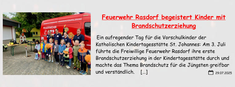 29.07.2025 Feuerwehr Rasdorf begeistert Kinder mit Brandschutzerziehung  Ein aufregender Tag für die Vorschulkinder der Katholischen Kindertagesstätte St. Johannes: Am 3. Juli führte die Freiwillige Feuerwehr Rasdorf ihre erste Brandschutzerziehung in der Kindertagesstätte durch und machte das Thema Brandschutz für die Jüngsten greifbar und verständlich.    […]
